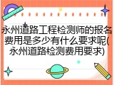 永州道路工程检测师的报名费用是多少有什么要求呢(永州道路检测费用要求)