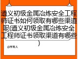 遵义初级金属冶炼安全工程师证书如何领取有哪些渠道呢(遵义初级金属冶炼安全工程师证书领取渠道有哪些)