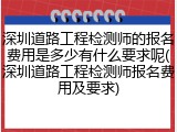 深圳道路工程检测师的报名费用是多少有什么要求呢(深圳道路工程检测师报名费用及要求)