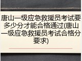 唐山一级应急救援员考试要多少分才能合格通过(唐山一级应急救援员考试合格分要求)