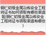 铜仁初级金属冶炼安全工程师证书如何领取有哪些渠道呢(铜仁初级金属冶炼安全工程师证书领取渠道有哪些)