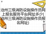 沧州三级消防设施操作员网上报名服务平台网址多少(沧州三级消防设施操作员报名网址)
