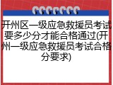 开州区一级应急救援员考试要多少分才能合格通过(开州一级应急救援员考试合格分要求)