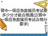 晋中一级应急救援员考试要多少分才能合格通过(晋中一级应急救援员考试合格分要求)