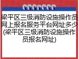 梁平区三级消防设施操作员网上报名服务平台网址多少(梁平区三级消防设施操作员报名网址)