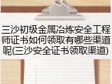 三沙初级金属冶炼安全工程师证书如何领取有哪些渠道呢(三沙安全证书领取渠道)