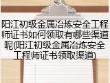 阳江初级金属冶炼安全工程师证书如何领取有哪些渠道呢(阳江初级金属冶炼安全工程师证书领取渠道)
