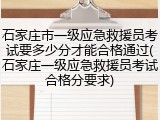 石家庄市一级应急救援员考试要多少分才能合格通过(石家庄一级应急救援员考试合格分要求)