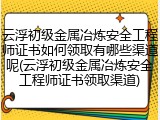 云浮初级金属冶炼安全工程师证书如何领取有哪些渠道呢(云浮初级金属冶炼安全工程师证书领取渠道)