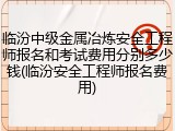 临汾中级金属冶炼安全工程师报名和考试费用分别多少钱(临汾安全工程师报名费用)