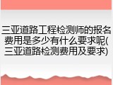 三亚道路工程检测师的报名费用是多少有什么要求呢(三亚道路检测费用及要求)