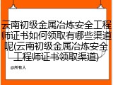 云南初级金属冶炼安全工程师证书如何领取有哪些渠道呢(云南初级金属冶炼安全工程师证书领取渠道)