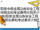 阳泉中级金属冶炼安全工程师报名和考试费用分别多少钱(阳泉金属冶炼安全工程师报名费和考试费多少钱)