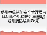 朔州中级消防安全管理员考试找哪个机构培训靠谱呢(朔州消防培训靠谱)