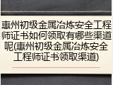 惠州初级金属冶炼安全工程师证书如何领取有哪些渠道呢(惠州初级金属冶炼安全工程师证书领取渠道)