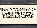 珠海道路工程检测师的报名费用是多少有什么要求呢(珠海道路检测费用要求)