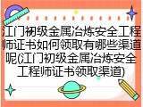 江门初级金属冶炼安全工程师证书如何领取有哪些渠道呢(江门初级金属冶炼安全工程师证书领取渠道)