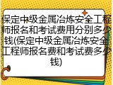 保定中级金属冶炼安全工程师报名和考试费用分别多少钱(保定中级金属冶炼安全工程师报名费和考试费多少钱)