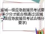 运城一级应急救援员考试要多少分才能合格通过(运城一级应急救援员考试合格分要求)