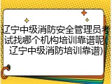 辽宁中级消防安全管理员考试找哪个机构培训靠谱呢(辽宁中级消防培训靠谱)