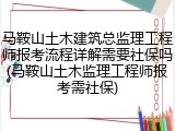 马鞍山土木建筑总监理工程师报考流程详解需要社保吗(马鞍山土木监理工程师报考需社保)