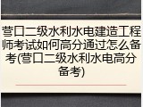营口二级水利水电建造工程师考试如何高分通过怎么备考(营口二级水利水电高分备考)