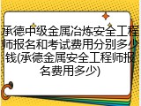 承德中级金属冶炼安全工程师报名和考试费用分别多少钱(承德金属安全工程师报名费用多少)