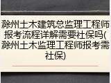 滁州土木建筑总监理工程师报考流程详解需要社保吗(滁州土木监理工程师报考需社保)
