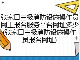 张家口三级消防设施操作员网上报名服务平台网址多少(张家口三级消防设施操作员报名网址)