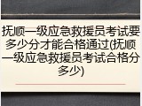 抚顺一级应急救援员考试要多少分才能合格通过(抚顺一级应急救援员考试合格分多少)