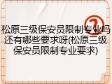 松原三级保安员限制专业吗还有哪些要求呀(松原三级保安员限制专业要求)