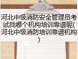 河北中级消防安全管理员考试找哪个机构培训靠谱呢(河北中级消防培训靠谱机构)