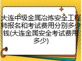 大连中级金属冶炼安全工程师报名和考试费用分别多少钱(大连金属安全考试费用多少)