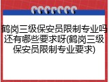 鹤岗三级保安员限制专业吗还有哪些要求呀(鹤岗三级保安员限制专业要求)