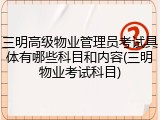 三明高级物业管理员考试具体有哪些科目和内容(三明物业考试科目)
