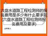 六盘水道路工程检测师的报名费用是多少有什么要求呢(六盘水道路工程检测师报名费用及要求)
