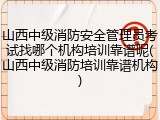 山西中级消防安全管理员考试找哪个机构培训靠谱呢(山西中级消防培训靠谱机构)