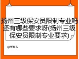 扬州三级保安员限制专业吗还有哪些要求呀(扬州三级保安员限制专业要求)