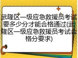 武隆区一级应急救援员考试要多少分才能合格通过(武隆区一级应急救援员考试合格分要求)