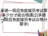 承德一级应急救援员考试要多少分才能合格通过(承德一级应急救援员考试合格分要求)