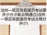 沧州一级应急救援员考试要多少分才能合格通过(沧州一级应急救援员考试合格分多少)