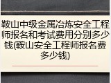 鞍山中级金属冶炼安全工程师报名和考试费用分别多少钱(鞍山安全工程师报名费多少钱)