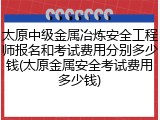太原中级金属冶炼安全工程师报名和考试费用分别多少钱(太原金属安全考试费用多少钱)