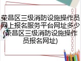 荣昌区三级消防设施操作员网上报名服务平台网址多少(荣昌区三级消防设施操作员报名网址)