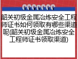韶关初级金属冶炼安全工程师证书如何领取有哪些渠道呢(韶关初级金属冶炼安全工程师证书领取渠道)