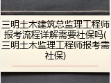 三明土木建筑总监理工程师报考流程详解需要社保吗(三明土木监理工程师报考需社保)
