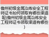 儋州初级金属冶炼安全工程师证书如何领取有哪些渠道呢(儋州初级金属冶炼安全工程师证书领取渠道有哪些)