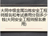 大同中级金属冶炼安全工程师报名和考试费用分别多少钱(大同安全工程师报名费用)