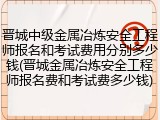 晋城中级金属冶炼安全工程师报名和考试费用分别多少钱(晋城金属冶炼安全工程师报名费和考试费多少钱)