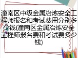 潼南区中级金属冶炼安全工程师报名和考试费用分别多少钱(潼南区金属冶炼安全工程师报名费和考试费多少钱)